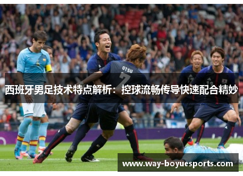西班牙男足技术特点解析：控球流畅传导快速配合精妙