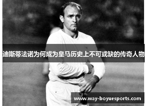 迪斯蒂法诺为何成为皇马历史上不可或缺的传奇人物
