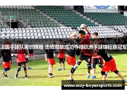 法国手球队再创辉煌 击败劲敌成功夺得欧洲手球锦标赛冠军