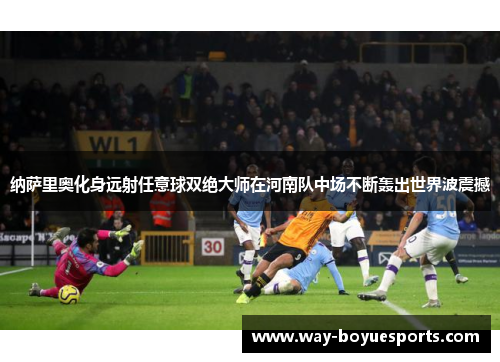 纳萨里奥化身远射任意球双绝大师在河南队中场不断轰出世界波震撼