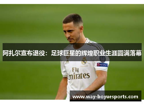 阿扎尔宣布退役：足球巨星的辉煌职业生涯圆满落幕
